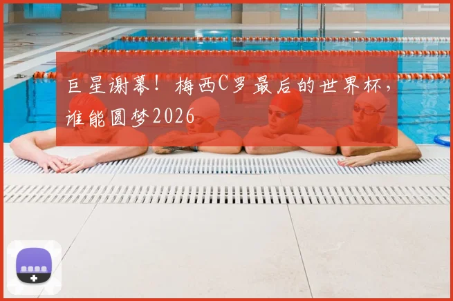 巨星谢幕!梅西C罗最后的世界杯,谁能圆梦2026