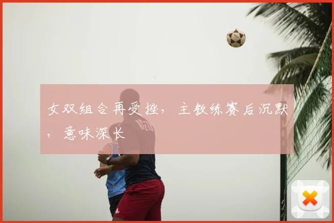 女双组合再受挫,主教练赛后沉默,意味深长