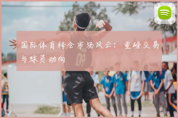 国际体育转会市场风云:重磅交易与球员动向