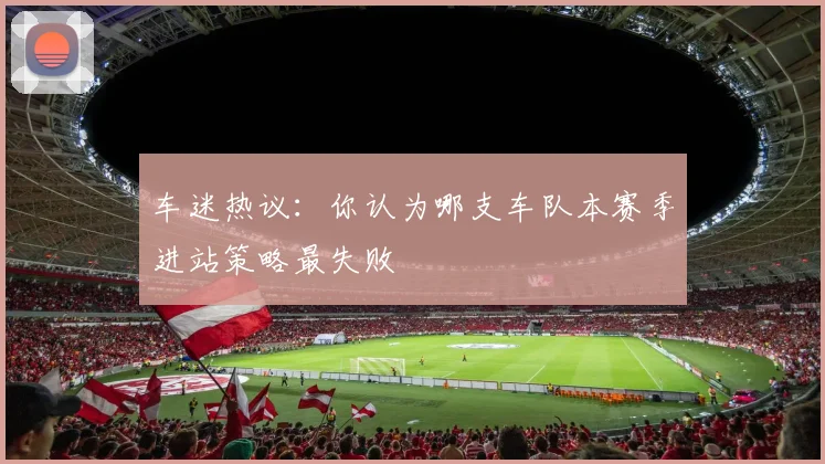 车迷热议:你认为哪支车队本赛季进站策略最失败