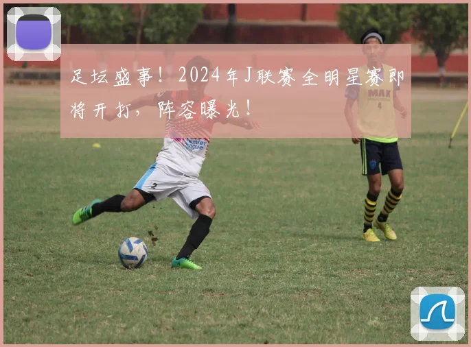 足坛盛事!2024年J联赛全明星赛即将开打,阵容曝光!