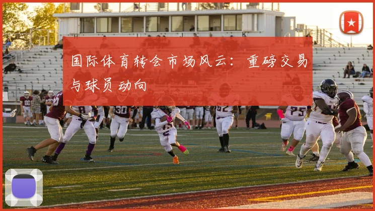 国际体育转会市场风云：重磅交易与球员动向