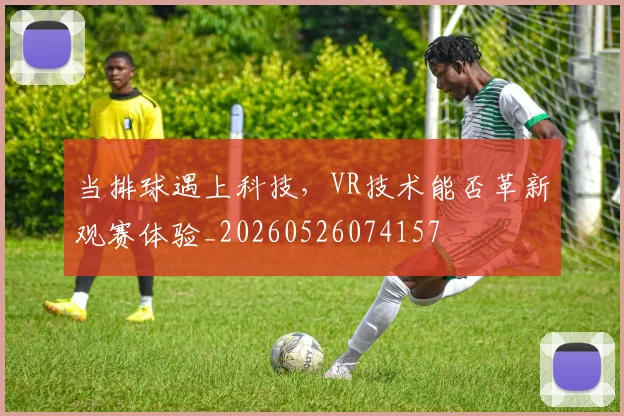 当排球遇上科技，VR技术能否革新观赛体验_20260526074157