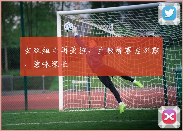女双组合再受挫，主教练赛后沉默，意味深长