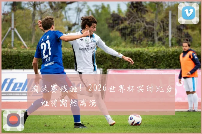 淘汰赛残酷！2026世界杯实时比分，谁将黯然离场