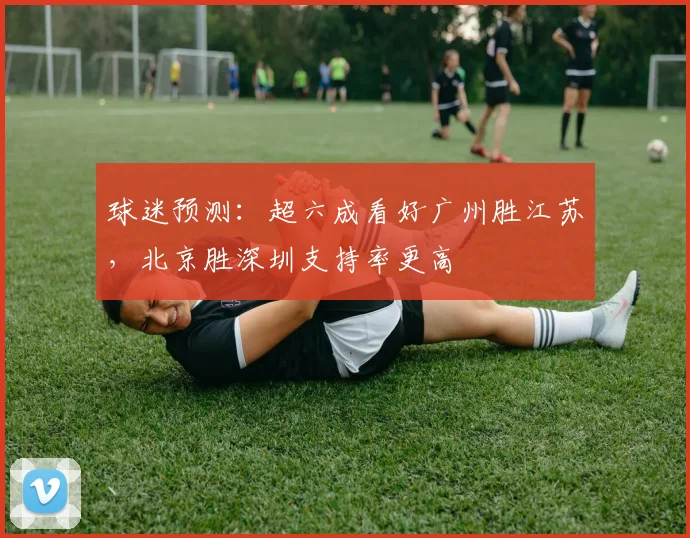球迷预测：超六成看好广州胜江苏，北京胜深圳支持率更高