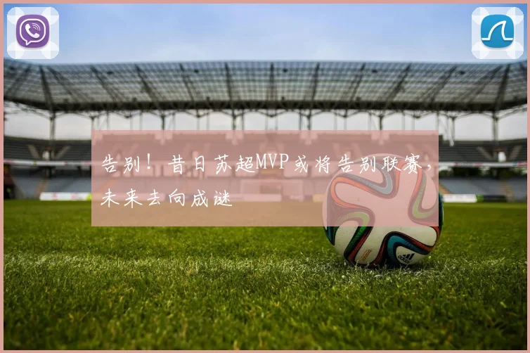 告别!昔日苏超MVP或将告别联赛,未来去向成谜