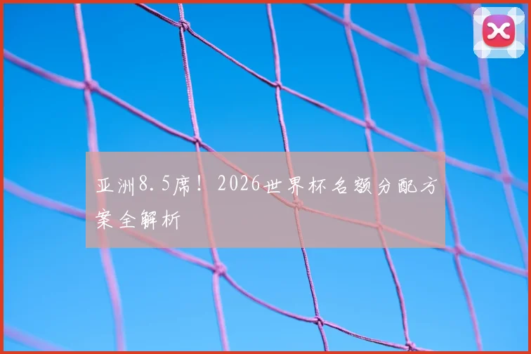 亚洲8.5席!2026世界杯名额分配方案全解析