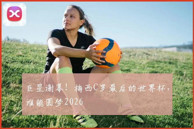 巨星谢幕！梅西C罗最后的世界杯，谁能圆梦2026