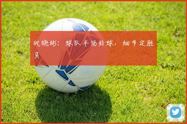 巩晓彬：球队半场好球，细节定胜负