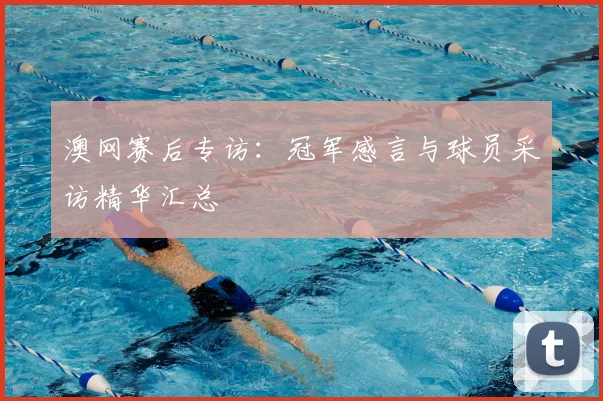 澳网赛后专访：冠军感言与球员采访精华汇总